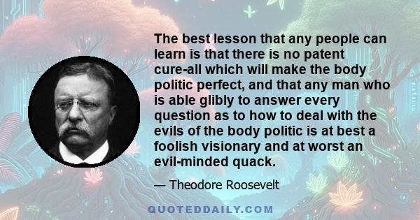 The best lesson that any people can learn is that there is no patent cure-all which will make the body politic perfect, and that any man who is able glibly to answer every question as to how to deal with the evils of