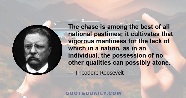 The chase is among the best of all national pastimes; it cultivates that vigorous manliness for the lack of which in a nation, as in an individual, the possession of no other qualities can possibly atone.