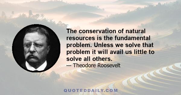 The conservation of natural resources is the fundamental problem. Unless we solve that problem it will avail us little to solve all others.