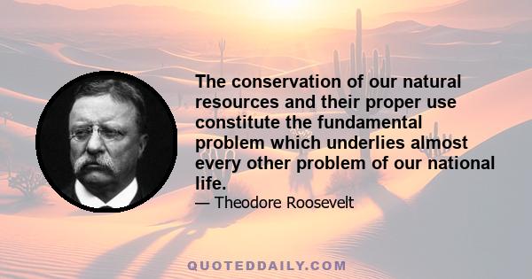 The conservation of our natural resources and their proper use constitute the fundamental problem which underlies almost every other problem of our national life.