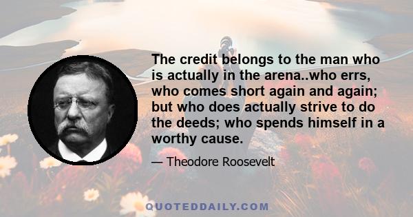 The credit belongs to the man who is actually in the arena..who errs, who comes short again and again; but who does actually strive to do the deeds; who spends himself in a worthy cause.