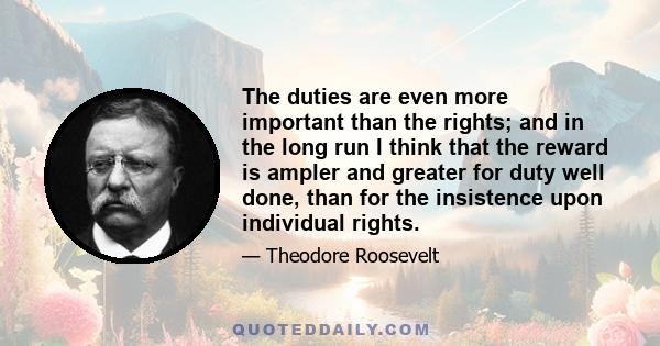 The duties are even more important than the rights; and in the long run I think that the reward is ampler and greater for duty well done, than for the insistence upon individual rights.