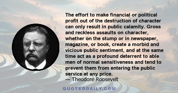 The effort to make financial or political profit out of the destruction of character can only result in public calamity. Gross and reckless assaults on character, whether on the stump or in newspaper, magazine, or book, 