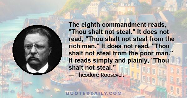 The eighth commandment reads, Thou shalt not steal. It does not read, Thou shalt not steal from the rich man. It does not read, Thou shalt not steal from the poor man. It reads simply and plainly, Thou shalt not steal.