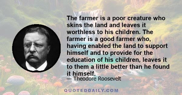 The farmer is a poor creature who skins the land and leaves it worthless to his children. The farmer is a good farmer who, having enabled the land to support himself and to provide for the education of his children,