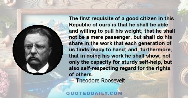 The first requisite of a good citizen in this Republic of ours is that he shall be able and willing to pull his weight; that he shall not be a mere passenger, but shall do his share in the work that each generation of