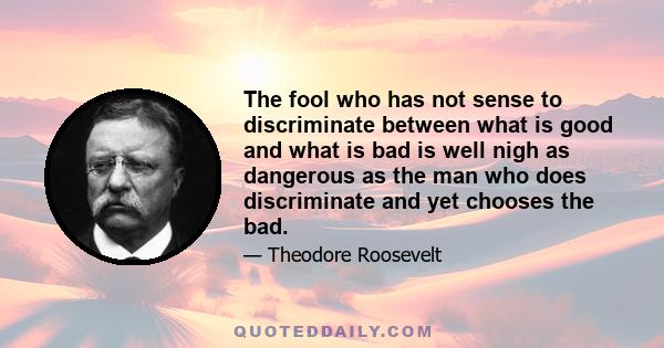 The fool who has not sense to discriminate between what is good and what is bad is well nigh as dangerous as the man who does discriminate and yet chooses the bad.