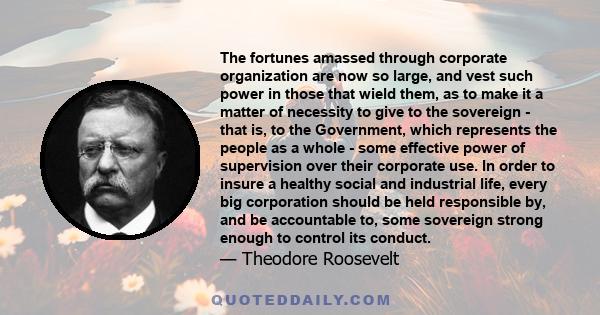 The fortunes amassed through corporate organization are now so large, and vest such power in those that wield them, as to make it a matter of necessity to give to the sovereign - that is, to the Government, which