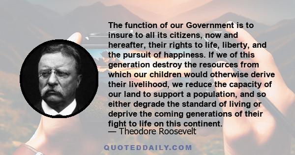 The function of our Government is to insure to all its citizens, now and hereafter, their rights to life, liberty, and the pursuit of happiness. If we of this generation destroy the resources from which our children