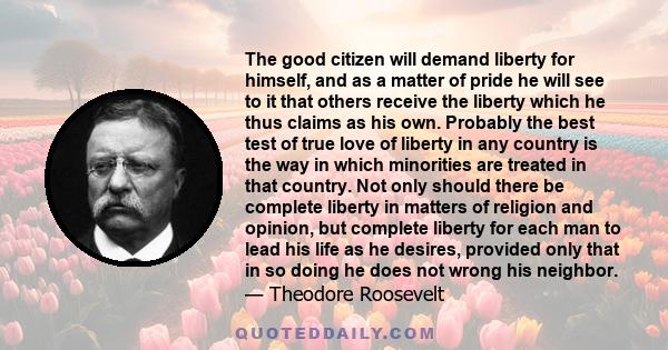 The good citizen will demand liberty for himself, and as a matter of pride he will see to it that others receive the liberty which he thus claims as his own. Probably the best test of true love of liberty in any country 