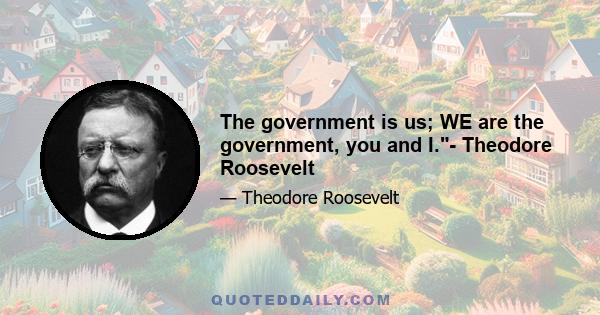 The government is us; WE are the government, you and I.- Theodore Roosevelt