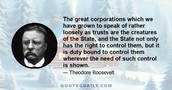 The great corporations which we have grown to speak of rather loosely as trusts are the creatures of the State, and the State not only has the right to control them, but it is duty bound to control them wherever the