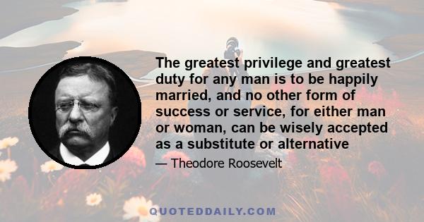 The greatest privilege and greatest duty for any man is to be happily married, and no other form of success or service, for either man or woman, can be wisely accepted as a substitute or alternative