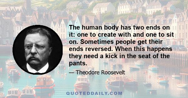 The human body has two ends on it: one to create with and one to sit on. Sometimes people get their ends reversed. When this happens they need a kick in the seat of the pants.