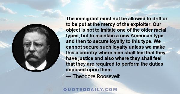 The immigrant must not be allowed to drift or to be put at the mercy of the exploiter. Our object is not to imitate one of the older racial types, but to maintain a new American type and then to secure loyalty to this