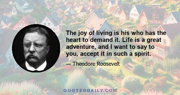 The joy of living is his who has the heart to demand it. Life is a great adventure, and I want to say to you, accept it in such a spirit.