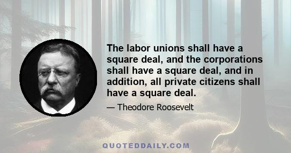 The labor unions shall have a square deal, and the corporations shall have a square deal, and in addition, all private citizens shall have a square deal.