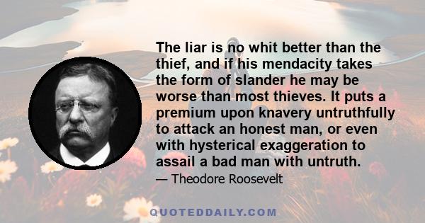 The liar is no whit better than the thief, and if his mendacity takes the form of slander he may be worse than most thieves. It puts a premium upon knavery untruthfully to attack an honest man, or even with hysterical