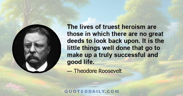 The lives of truest heroism are those in which there are no great deeds to look back upon. It is the little things well done that go to make up a truly successful and good life.