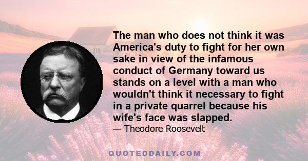 The man who does not think it was America's duty to fight for her own sake in view of the infamous conduct of Germany toward us stands on a level with a man who wouldn't think it necessary to fight in a private quarrel