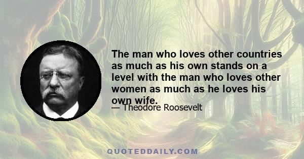 The man who loves other countries as much as his own stands on a level with the man who loves other women as much as he loves his own wife.