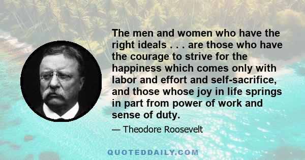 The men and women who have the right ideals . . . are those who have the courage to strive for the happiness which comes only with labor and effort and self-sacrifice, and those whose joy in life springs in part from