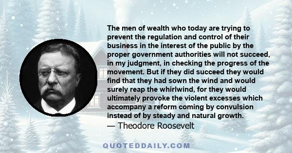 The men of wealth who today are trying to prevent the regulation and control of their business in the interest of the public by the proper government authorities will not succeed, in my judgment, in checking the