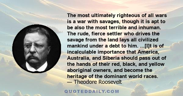 The most ultimately righteous of all wars is a war with savages, though it is apt to be also the most terrible and inhuman. The rude, fierce settler who drives the savage from the land lays all civilized mankind under a 