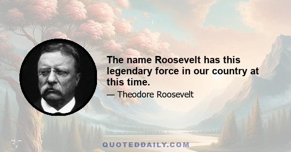 The name Roosevelt has this legendary force in our country at this time.