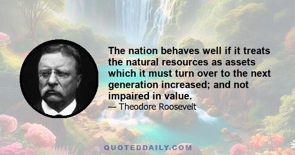 The nation behaves well if it treats the natural resources as assets which it must turn over to the next generation increased; and not impaired in value.