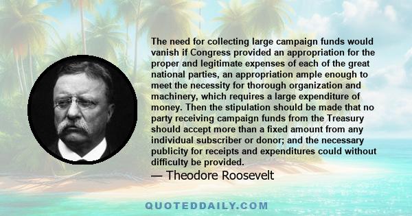 The need for collecting large campaign funds would vanish if Congress provided an appropriation for the proper and legitimate expenses of each of the great national parties, an appropriation ample enough to meet the