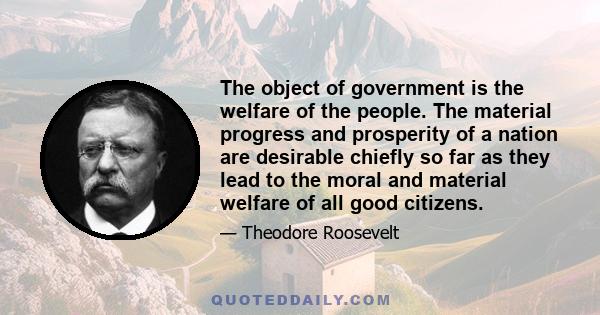 The object of government is the welfare of the people. The material progress and prosperity of a nation are desirable chiefly so far as they lead to the moral and material welfare of all good citizens.