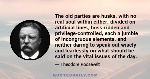 The old parties are husks, with no real soul within either, divided on artificial lines, boss-ridden and privilege-controlled, each a jumble of incongruous elements, and neither daring to speak out wisely and fearlessly 