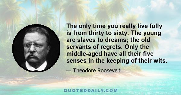 The only time you really live fully is from thirty to sixty. The young are slaves to dreams; the old servants of regrets. Only the middle-aged have all their five senses in the keeping of their wits.