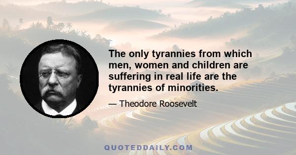 The only tyrannies from which men, women and children are suffering in real life are the tyrannies of minorities.