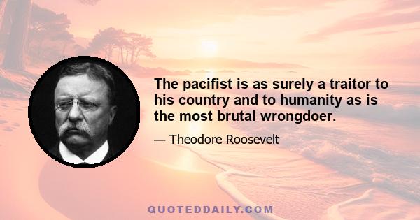 The pacifist is as surely a traitor to his country and to humanity as is the most brutal wrongdoer.