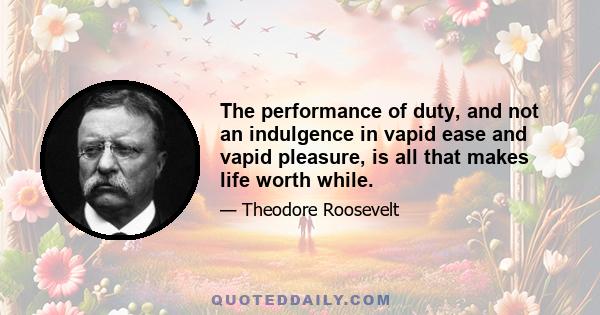 The performance of duty, and not an indulgence in vapid ease and vapid pleasure, is all that makes life worth while.