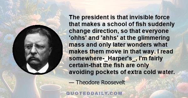 The president is that invisible force that makes a school of fish suddenly change direction, so that everyone 'ohhs' and 'ahhs' at the glimmering mass and only later wonders what makes them move in that way. I read