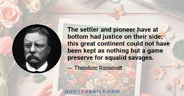 The settler and pioneer have at bottom had justice on their side; this great continent could not have been kept as nothing but a game preserve for squalid savages.