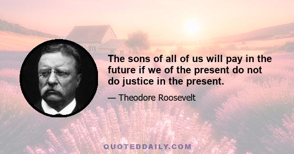 The sons of all of us will pay in the future if we of the present do not do justice in the present.