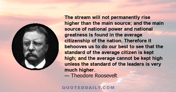 The stream will not permanently rise higher than the main source; and the main source of national power and national greatness is found in the average citizenship of the nation. Therefore it behooves us to do our best