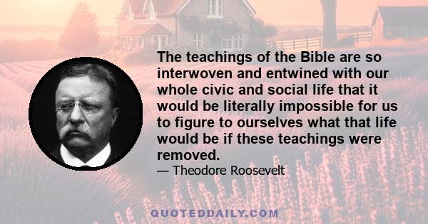 The teachings of the Bible are so interwoven and entwined with our whole civic and social life that it would be literally impossible for us to figure to ourselves what that life would be if these teachings were removed.