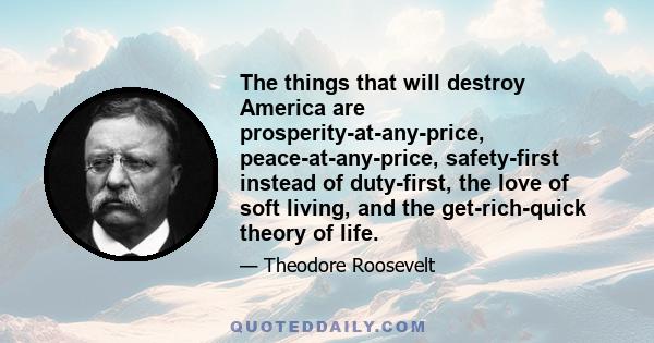 The things that will destroy America are prosperity-at-any-price, peace-at-any-price, safety-first instead of duty-first, the love of soft living, and the get-rich-quick theory of life.