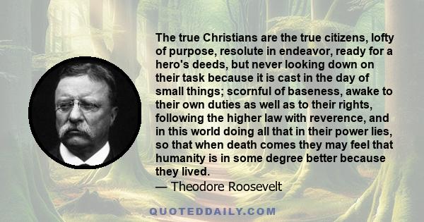 The true Christians are the true citizens, lofty of purpose, resolute in endeavor, ready for a hero's deeds, but never looking down on their task because it is cast in the day of small things; scornful of baseness,