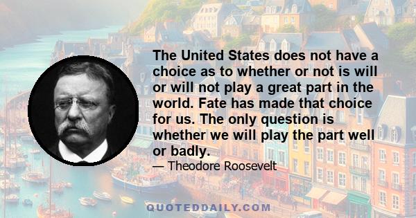 The United States does not have a choice as to whether or not is will or will not play a great part in the world. Fate has made that choice for us. The only question is whether we will play the part well or badly.