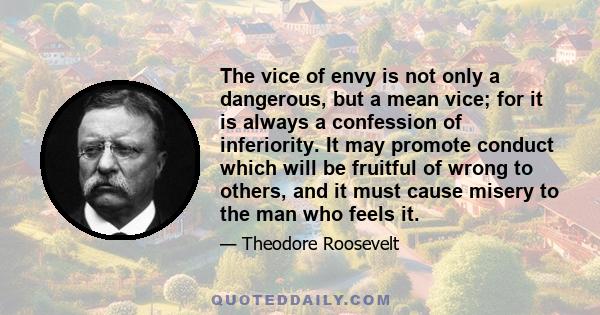 The vice of envy is not only a dangerous, but a mean vice; for it is always a confession of inferiority. It may promote conduct which will be fruitful of wrong to others, and it must cause misery to the man who feels it.