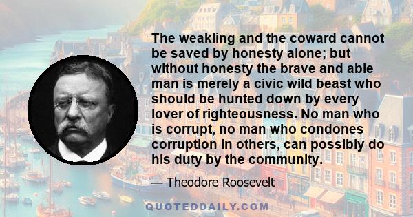 The weakling and the coward cannot be saved by honesty alone; but without honesty the brave and able man is merely a civic wild beast who should be hunted down by every lover of righteousness. No man who is corrupt, no