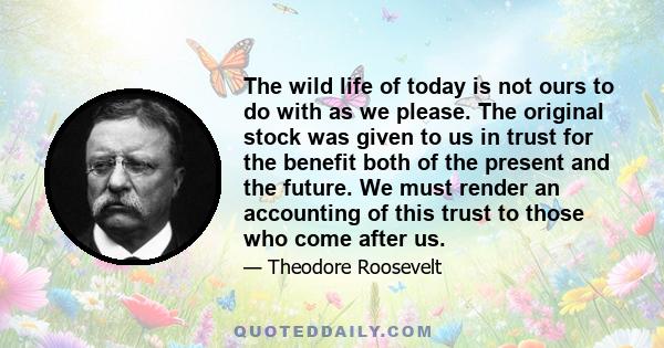 The wild life of today is not ours to do with as we please. The original stock was given to us in trust for the benefit both of the present and the future. We must render an accounting of this trust to those who come