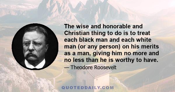 The wise and honorable and Christian thing to do is to treat each black man and each white man (or any person) on his merits as a man, giving him no more and no less than he is worthy to have.