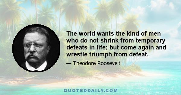 The world wants the kind of men who do not shrink from temporary defeats in life; but come again and wrestle triumph from defeat.